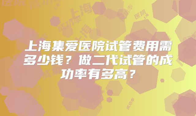 上海集爱医院试管费用需多少钱?做二代试管的成功率有多高?