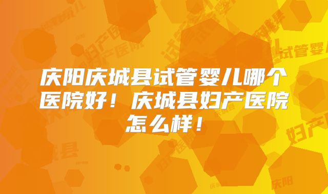 庆阳庆城县试管婴儿哪个医院好！庆城县妇产医院怎么样！