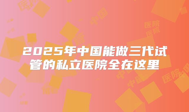 2025年中国能做三代试管的私立医院全在这里