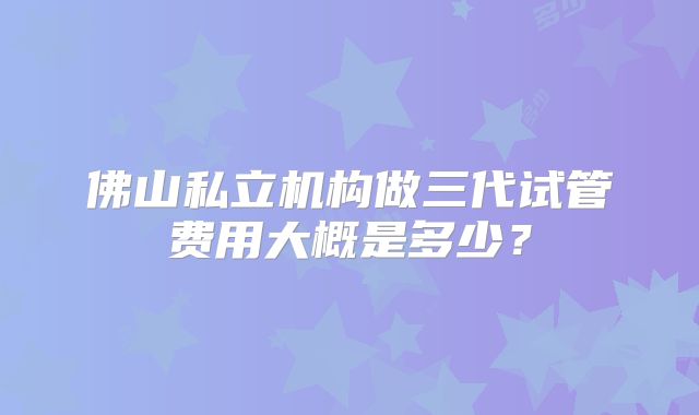 佛山私立机构做三代试管费用大概是多少?