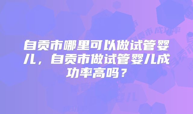 自贡市哪里可以做试管婴儿，自贡市做试管婴儿成功率高吗？