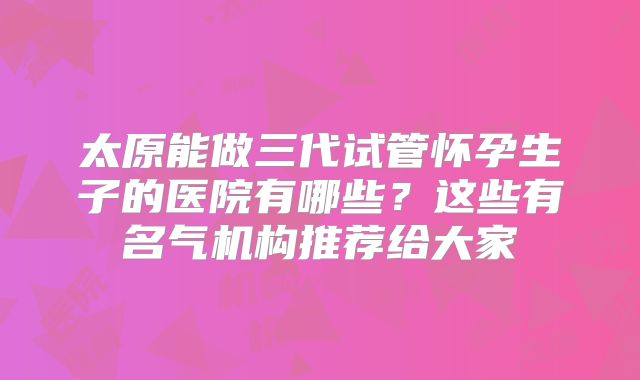 太原能做三代试管怀孕生子的医院有哪些？这些有名气机构推荐给大家