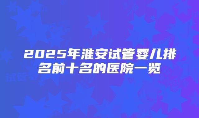 2025年淮安试管婴儿排名前十名的医院一览