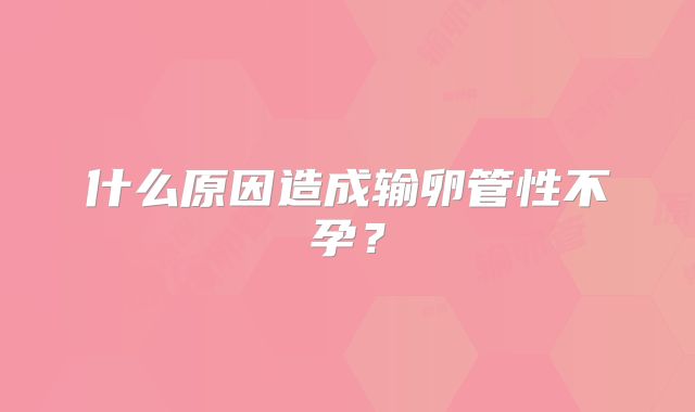 什么原因造成输卵管性不孕？