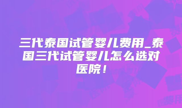 三代泰国试管婴儿费用_泰国三代试管婴儿怎么选对医院！