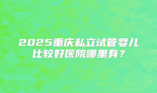 2025重庆私立试管婴儿比较好医院哪里有?