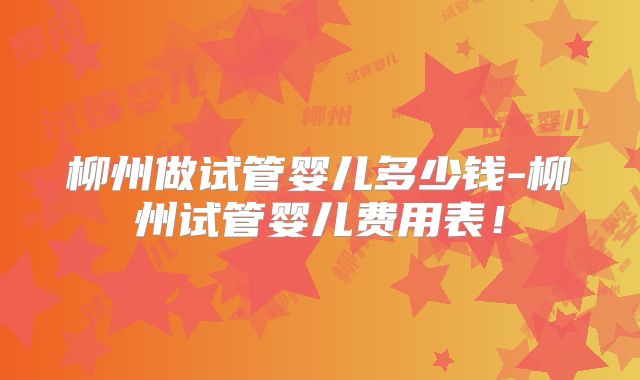 柳州做试管婴儿多少钱-柳州试管婴儿费用表！