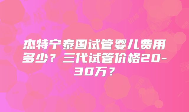 杰特宁泰国试管婴儿费用多少?三代试管价格20-30万?