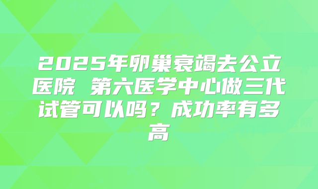 2025年卵巢衰竭去公立医院 第六医学中心做三代试管可以吗？成功率有多高
