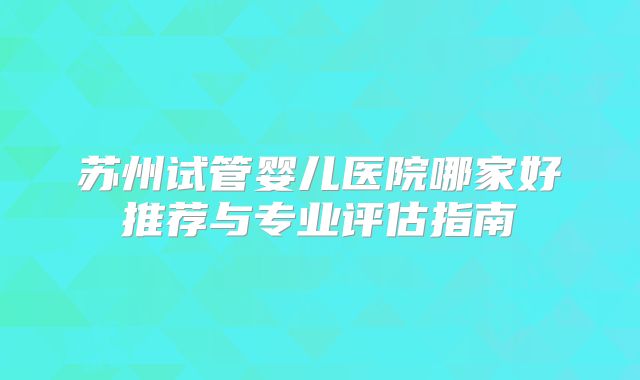 苏州试管婴儿医院哪家好推荐与专业评估指南