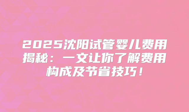 2025沈阳试管婴儿费用揭秘：一文让你了解费用构成及节省技巧！