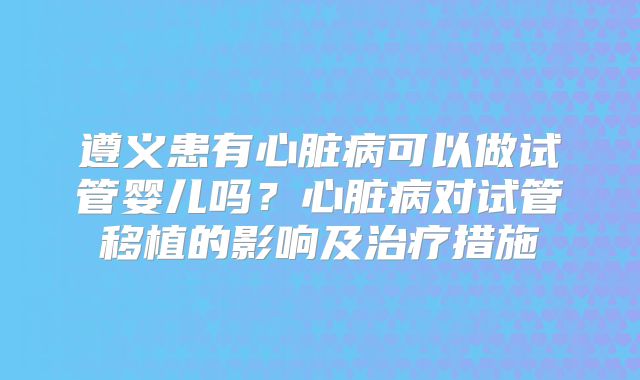 遵义患有心脏病可以做试管婴儿吗？心脏病对试管移植的影响及治疗措施