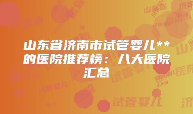 山东省济南市试管婴儿**的医院推荐榜：八大医院汇总