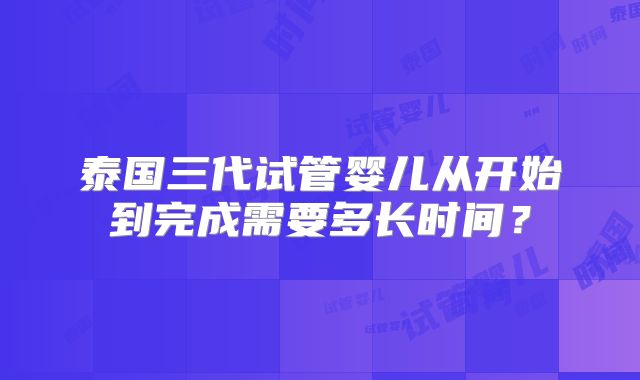 泰国三代试管婴儿从开始到完成需要多长时间？