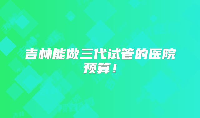吉林能做三代试管的医院预算！