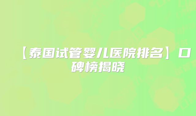 【泰国试管婴儿医院排名】口碑榜揭晓