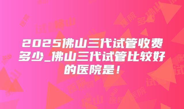 2025佛山三代试管收费多少_佛山三代试管比较好的医院是！