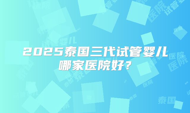 2025泰国三代试管婴儿哪家医院好?