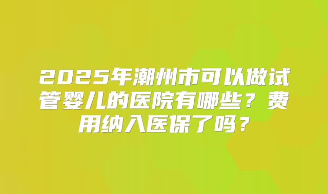 2025年潮州市可以做试管婴儿的医院有哪些？费用纳入医保了吗？