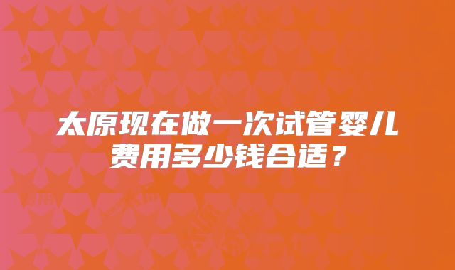太原现在做一次试管婴儿费用多少钱合适?