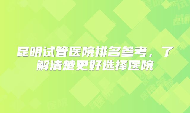 昆明试管医院排名参考，了解清楚更好选择医院