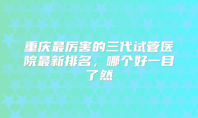 重庆最厉害的三代试管医院最新排名，哪个好一目了然