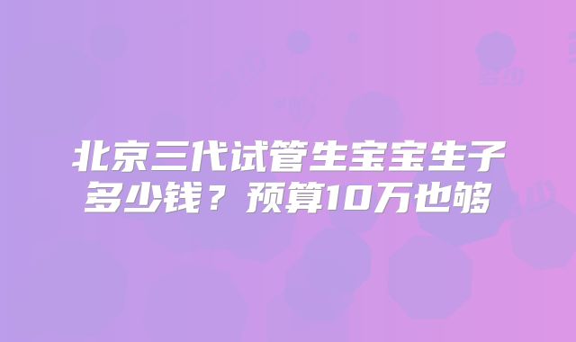 北京三代试管生宝宝生子多少钱？预算10万也够