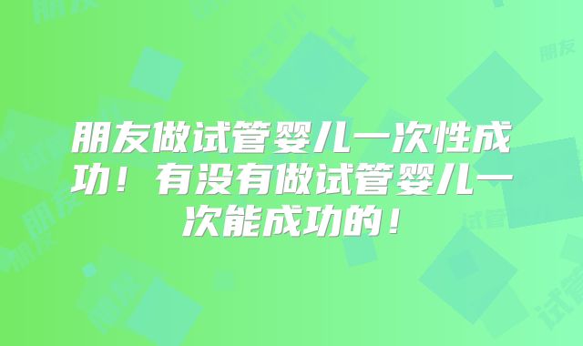 朋友做试管婴儿一次性成功！有没有做试管婴儿一次能成功的！