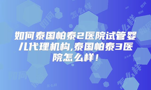 如何泰国帕泰2医院试管婴儿代理机构,泰国帕泰3医院怎么样!