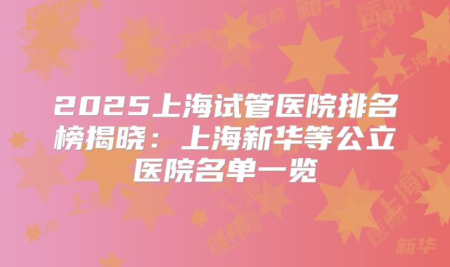 2025上海试管医院排名榜揭晓:上海新华等公立医院名单一览