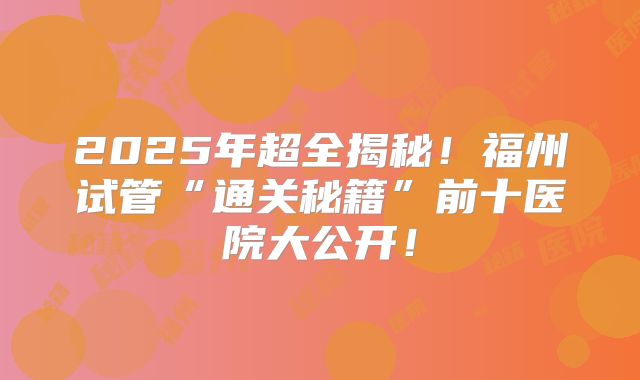 2025年超全揭秘！福州试管“通关秘籍”前十医院大公开！
