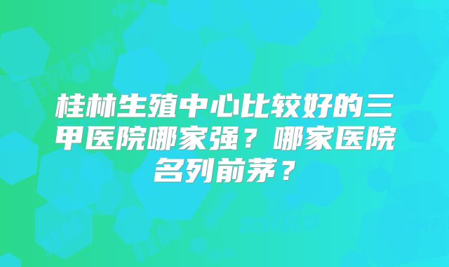 桂林生殖中心比较好的三甲医院哪家强？哪家医院名列前茅？