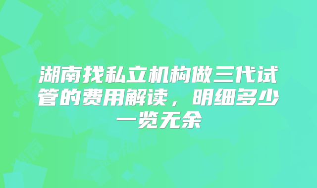 湖南找私立机构做三代试管的费用解读，明细多少一览无余
