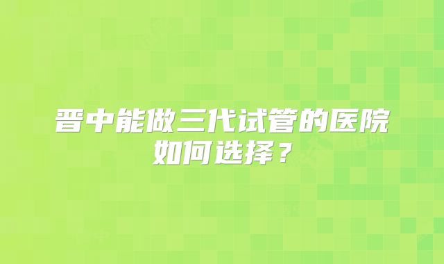 晋中能做三代试管的医院如何选择?