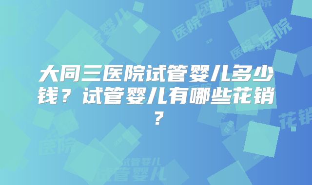 大同三医院试管婴儿多少钱？试管婴儿有哪些花销？