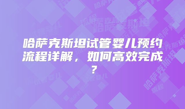 哈萨克斯坦试管婴儿预约流程详解,如何高效完成?