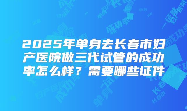 2025年单身去长春市妇产医院做三代试管的成功率怎么样？需要哪些证件