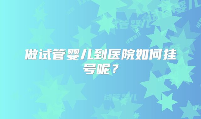 做试管婴儿到医院如何挂号呢？