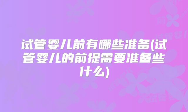 试管婴儿前有哪些准备(试管婴儿的前提需要准备些什么)