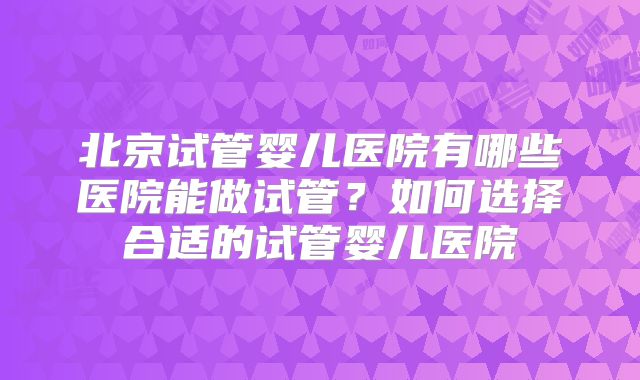北京试管婴儿医院有哪些医院能做试管？如何选择合适的试管婴儿医院