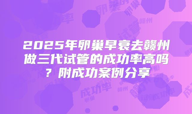 2025年卵巢早衰去赣州做三代试管的成功率高吗？附成功案例分享