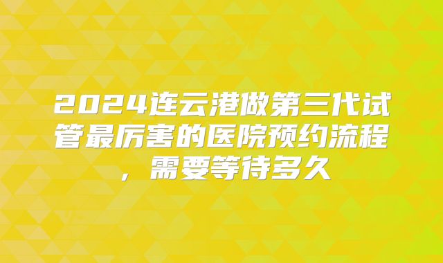 2024连云港做第三代试管最厉害的医院预约流程，需要等待多久