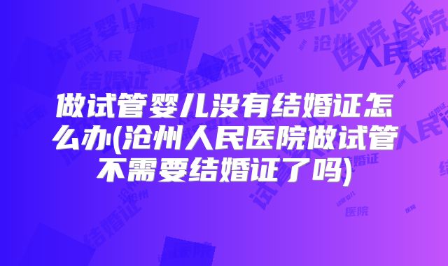 做试管婴儿没有结婚证怎么办(沧州人民医院做试管不需要结婚证了吗)