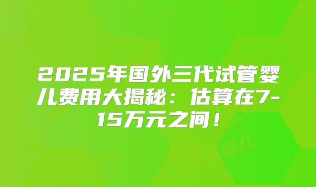 2025年国外三代试管婴儿费用大揭秘：估算在7-15万元之间！