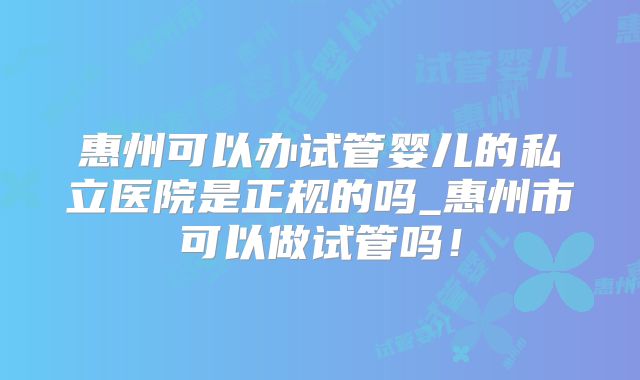 惠州可以办试管婴儿的私立医院是正规的吗_惠州市可以做试管吗!