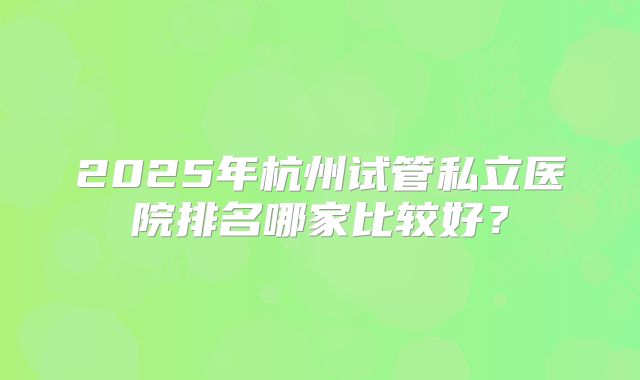 2025年杭州试管私立医院排名哪家比较好？