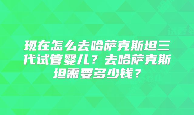 现在怎么去哈萨克斯坦三代试管婴儿?去哈萨克斯坦需要多少钱?