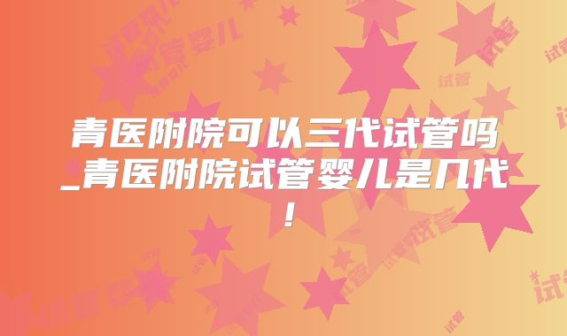 青医附院可以三代试管吗_青医附院试管婴儿是几代!