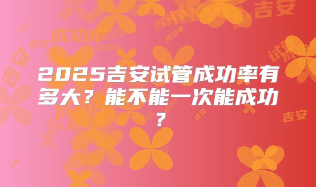 2025吉安试管成功率有多大？能不能一次能成功？