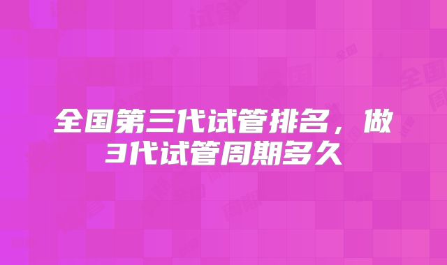 全国第三代试管排名，做3代试管周期多久